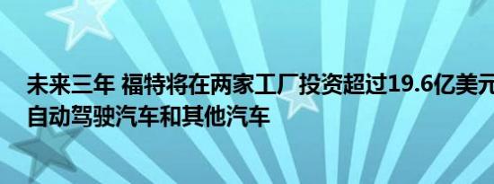 未来三年 福特将在两家工厂投资超过19.6亿美元 用于生产自动驾驶汽车和其他汽车