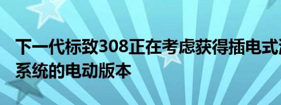 下一代标致308正在考虑获得插电式混合动力系统的电动版本