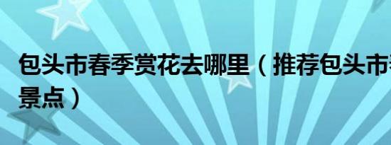 包头市春季赏花去哪里（推荐包头市春季赏花景点）