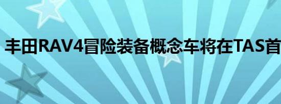 丰田RAV4冒险装备概念车将在TAS首次亮相