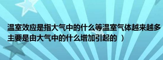 温室效应是指大气中的什么等温室气体越来越多（温室效应主要是由大气中的什么增加引起的 ）