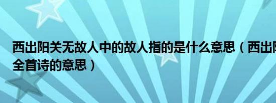 西出阳关无故人中的故人指的是什么意思（西出阳关无故人全首诗的意思）