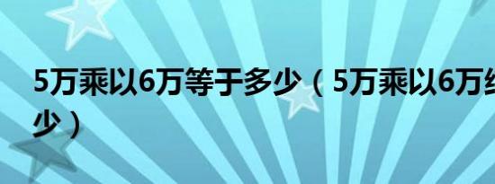 5万乘以6万等于多少（5万乘以6万结果是多少）