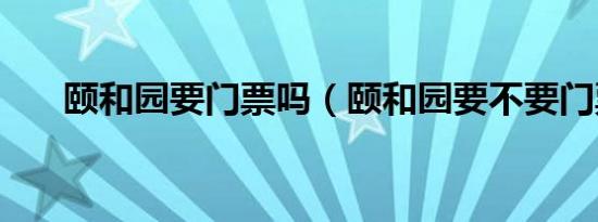 颐和园要门票吗（颐和园要不要门票）