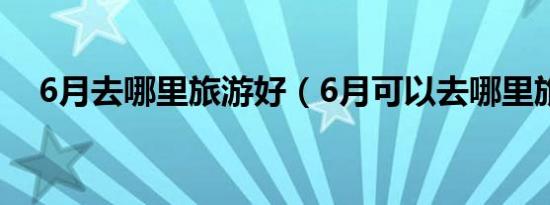 6月去哪里旅游好（6月可以去哪里旅游）