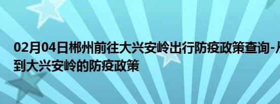 02月04日郴州前往大兴安岭出行防疫政策查询-从郴州出发到大兴安岭的防疫政策