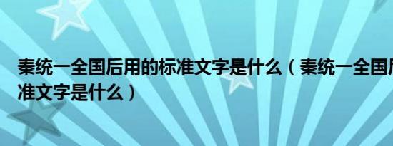 秦统一全国后用的标准文字是什么（秦统一全国后统一的标准文字是什么）