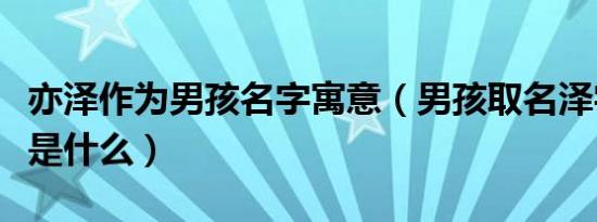 亦泽作为男孩名字寓意（男孩取名泽字的寓意是什么）