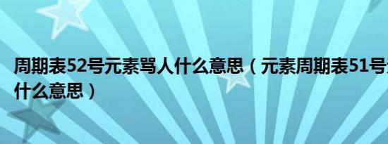 周期表52号元素骂人什么意思（元素周期表51号元素骂人是什么意思）