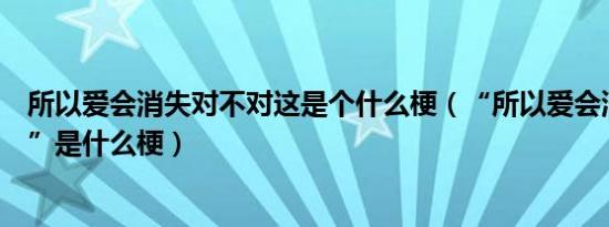 所以爱会消失对不对这是个什么梗（“所以爱会消失对不对”是什么梗）