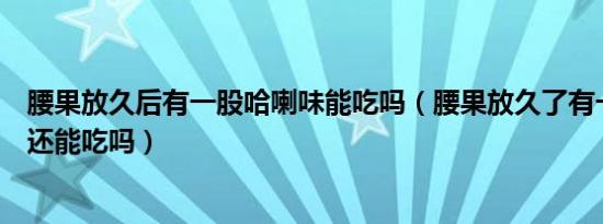 腰果放久后有一股哈喇味能吃吗（腰果放久了有一股哈喇味还能吃吗）