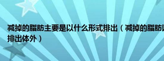 减掉的脂肪主要是以什么形式排出（减掉的脂肪以什么形式排出体外）