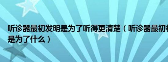 听诊器最初发明是为了听得更清楚（听诊器最初被发明出来是为了什么）