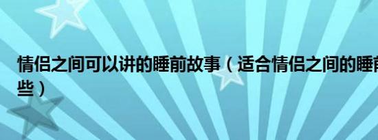 情侣之间可以讲的睡前故事（适合情侣之间的睡前故事有哪些）