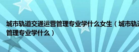 城市轨道交通运营管理专业学什么女生（城市轨道交通运营管理专业学什么）