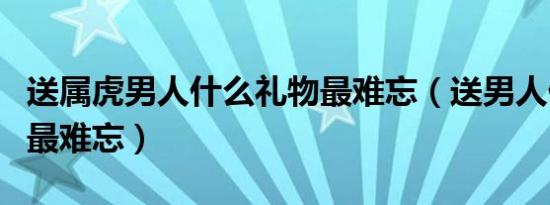 送属虎男人什么礼物最难忘（送男人什么礼物最难忘）