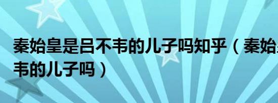 秦始皇是吕不韦的儿子吗知乎（秦始皇是吕不韦的儿子吗）