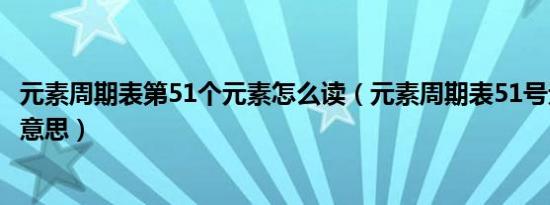 元素周期表第51个元素怎么读（元素周期表51号元素是什么意思）