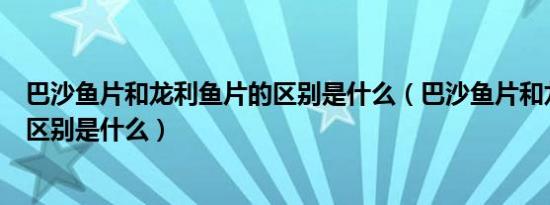 巴沙鱼片和龙利鱼片的区别是什么（巴沙鱼片和龙利鱼片的区别是什么）