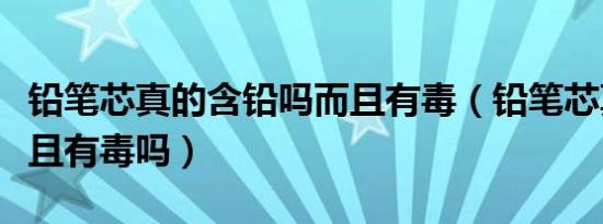 铅笔芯真的含铅吗而且有毒（铅笔芯真的含铅且有毒吗）