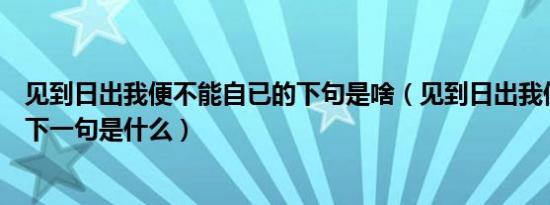 见到日出我便不能自已的下句是啥（见到日出我便不能自己下一句是什么）