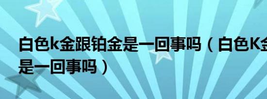 白色k金跟铂金是一回事吗（白色K金跟铂金是一回事吗）