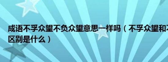 成语不孚众望不负众望意思一样吗（不孚众望和不负众望的区别是什么）