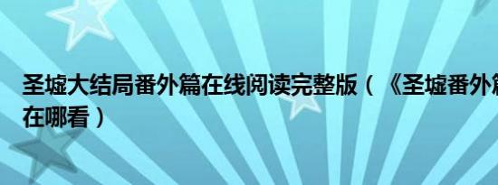 圣墟大结局番外篇在线阅读完整版（《圣墟番外篇》大结局在哪看）