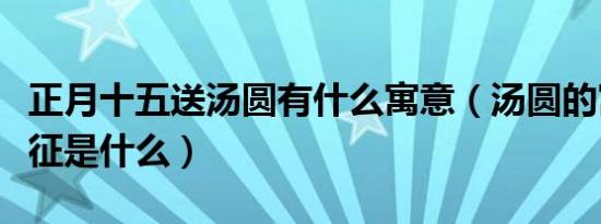 正月十五送汤圆有什么寓意（汤圆的寓意和象征是什么）