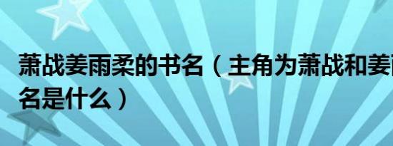 萧战姜雨柔的书名（主角为萧战和姜雨柔的书名是什么）