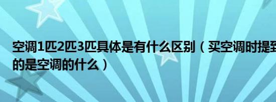 空调1匹2匹3匹具体是有什么区别（买空调时提到1匹2匹指的是空调的什么）