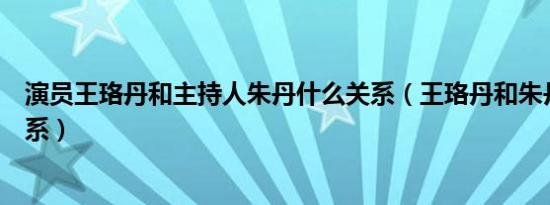 演员王珞丹和主持人朱丹什么关系（王珞丹和朱丹是什么关系）