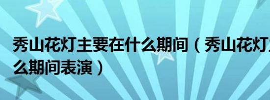 秀山花灯主要在什么期间（秀山花灯主要在什么期间表演）