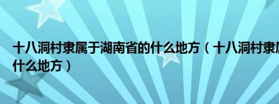 十八洞村隶属于湖南省的什么地方（十八洞村隶属于湖南省什么地方）