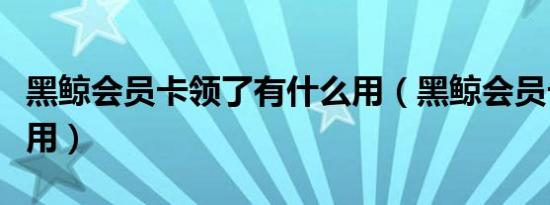 黑鲸会员卡领了有什么用（黑鲸会员卡有什么用）