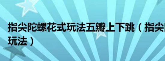 指尖陀螺花式玩法五瓣上下跳（指尖陀螺花式玩法）