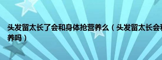 头发留太长了会和身体抢营养么（头发留太长会和身体抢营养吗）