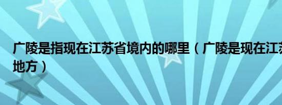 广陵是指现在江苏省境内的哪里（广陵是现在江苏省的哪个地方）