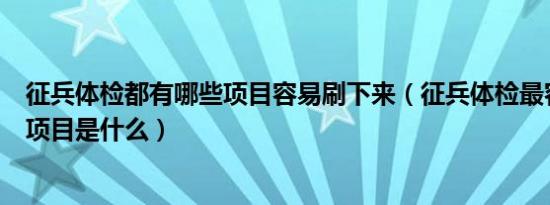 征兵体检都有哪些项目容易刷下来（征兵体检最容易淘汰的项目是什么）