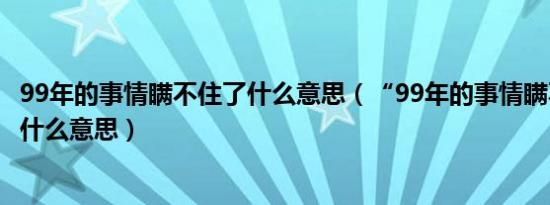 99年的事情瞒不住了什么意思（“99年的事情瞒不住了”是什么意思）