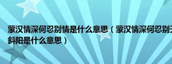 蒙汉情深何忍别情是什么意思（蒙汉情深何忍别天涯碧草话斜阳是什么意思）