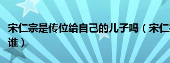 宋仁宗是传位给自己的儿子吗（宋仁宗传位给谁）