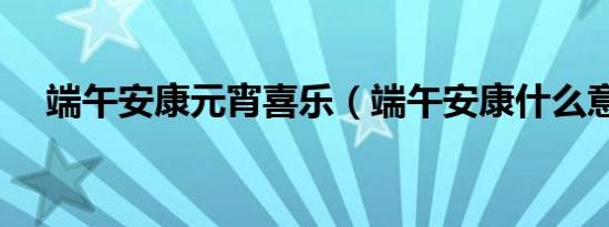 端午安康元宵喜乐（端午安康什么意思）