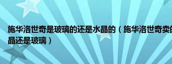 施华洛世奇是玻璃的还是水晶的（施华洛世奇卖的到底是水晶还是玻璃）