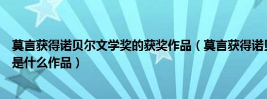 莫言获得诺贝尔文学奖的获奖作品（莫言获得诺贝尔文学奖是什么作品）