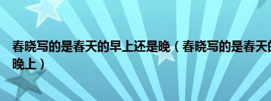 春晓写的是春天的早上还是晚（春晓写的是春天的早上还是晚上）