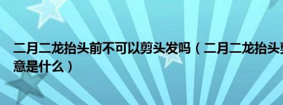 二月二龙抬头前不可以剪头发吗（二月二龙抬头剪头发的寓意是什么）