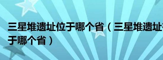 三星堆遗址位于哪个省（三星堆遗址在哪里位于哪个省）