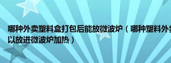 哪种外卖塑料盒打包后能放微波炉（哪种塑料外卖打包盒可以放进微波炉加热）