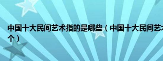 中国十大民间艺术指的是哪些（中国十大民间艺术你知道几个）